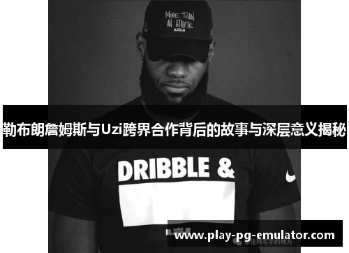 勒布朗詹姆斯与Uzi跨界合作背后的故事与深层意义揭秘
