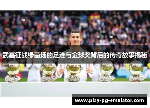武磊征战绿茵场的足迹与金球奖背后的传奇故事揭秘