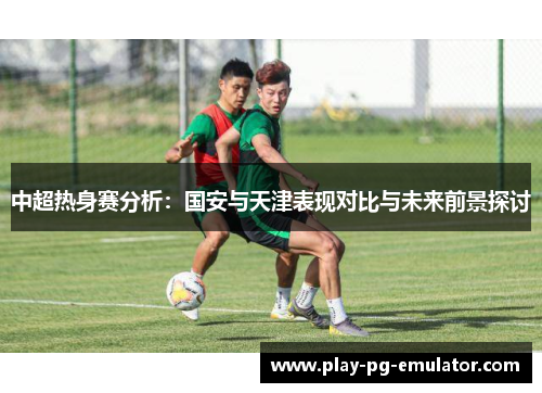 中超热身赛分析：国安与天津表现对比与未来前景探讨