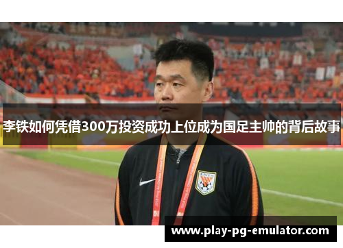 李铁如何凭借300万投资成功上位成为国足主帅的背后故事