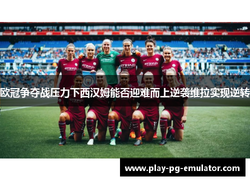 欧冠争夺战压力下西汉姆能否迎难而上逆袭维拉实现逆转