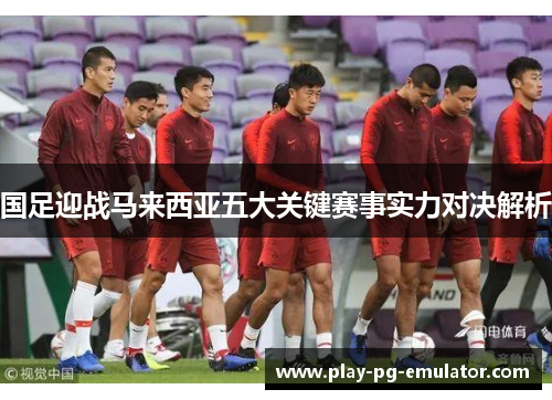 国足迎战马来西亚五大关键赛事实力对决解析