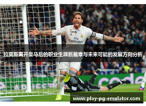 拉莫斯离开皇马后的职业生涯新篇章与未来可能的发展方向分析