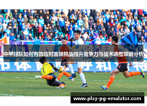 中甲球队如何有效应对客场挑战提升竞争力与战术调整策略分析