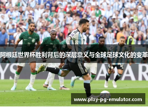 阿根廷世界杯胜利背后的深层意义与全球足球文化的变革
