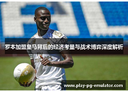 罗本加盟皇马背后的经济考量与战术博弈深度解析