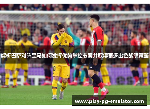 解析巴萨对阵皇马如何发挥优势掌控节奏并取得更多出色战绩策略