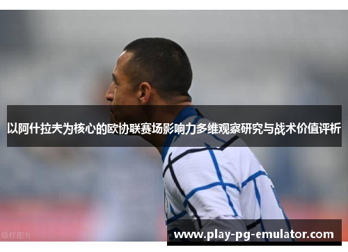 以阿什拉夫为核心的欧协联赛场影响力多维观察研究与战术价值评析