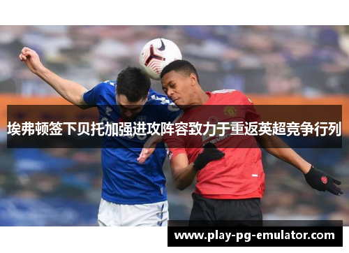 埃弗顿签下贝托加强进攻阵容致力于重返英超竞争行列