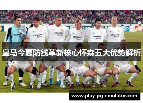 皇马今夏防线革新核心怀森五大优势解析