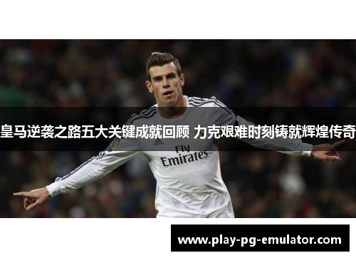 皇马逆袭之路五大关键成就回顾 力克艰难时刻铸就辉煌传奇