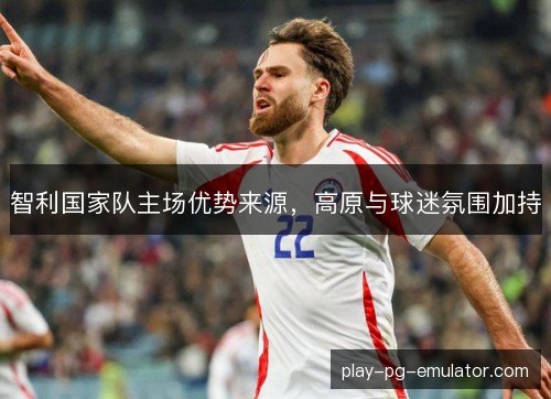 智利国家队主场优势来源，高原与球迷氛围加持